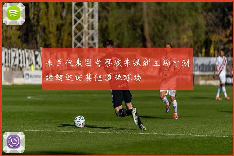米兰代表团考察埃弗顿新主场计划继续巡访其他顶级球场