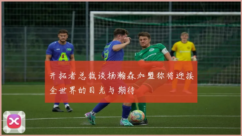 开拓者总裁谈杨瀚森加盟称将迎接全世界的目光与期待