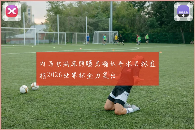 内马尔病床照曝光确认手术目标直指2026世界杯全力复出