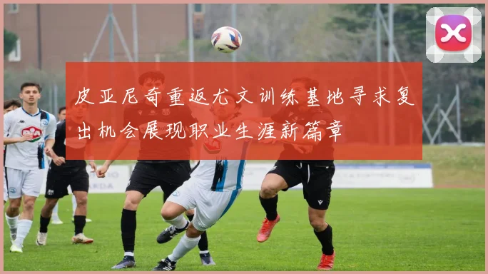 皮亚尼奇重返尤文训练基地寻求复出机会展现职业生涯新篇章