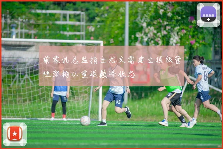 前蒙扎总监指出尤文需建立顶级管理架构以重返巅峰状态