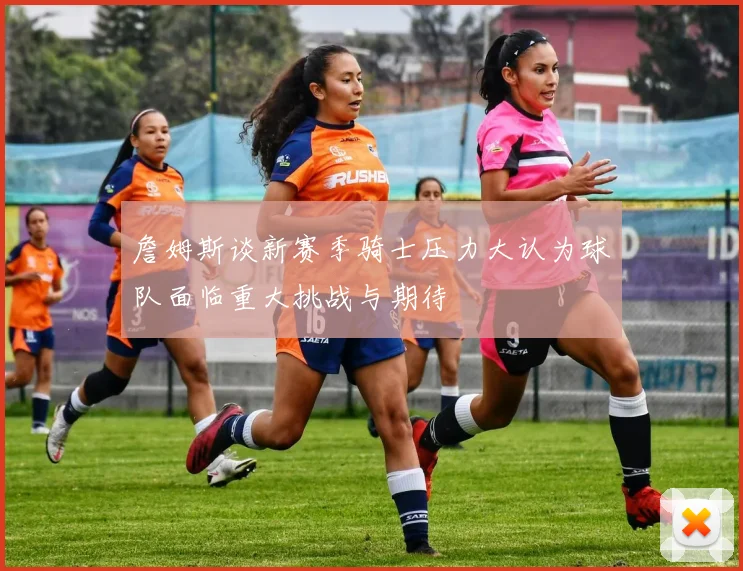 詹姆斯谈新赛季骑士压力大认为球队面临重大挑战与期待
