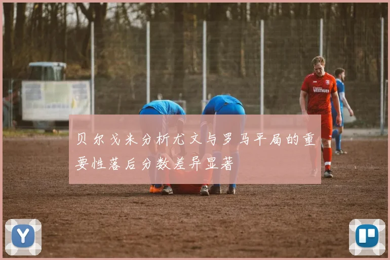 贝尔戈米分析尤文与罗马平局的重要性落后分数差异显著