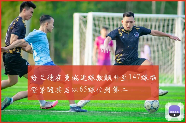 哈兰德在曼城进球数飙升至147球福登紧随其后以65球位列第二