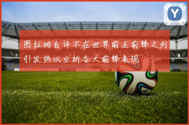 图拉姆自评不在世界前五前锋之列引发热议分析各大前锋表现