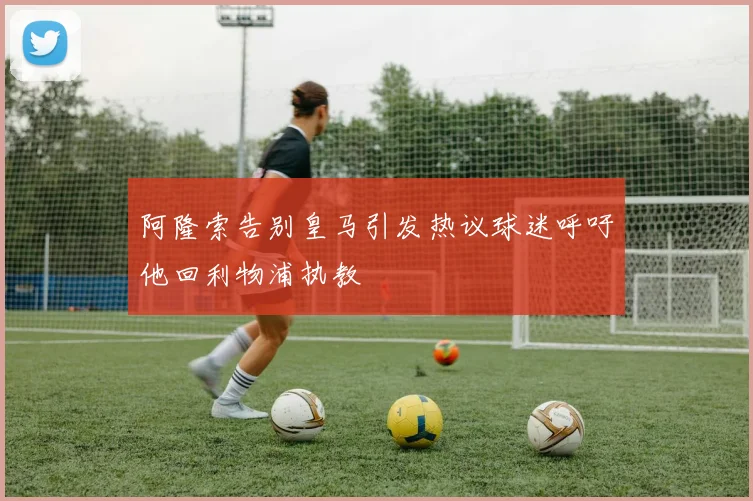 阿隆索告别皇马引发热议球迷呼吁他回利物浦执教