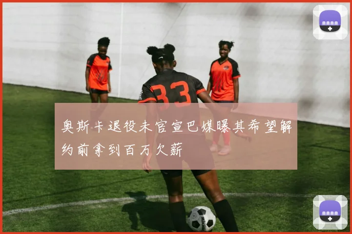 奥斯卡退役未官宣巴媒曝其希望解约前拿到百万欠薪