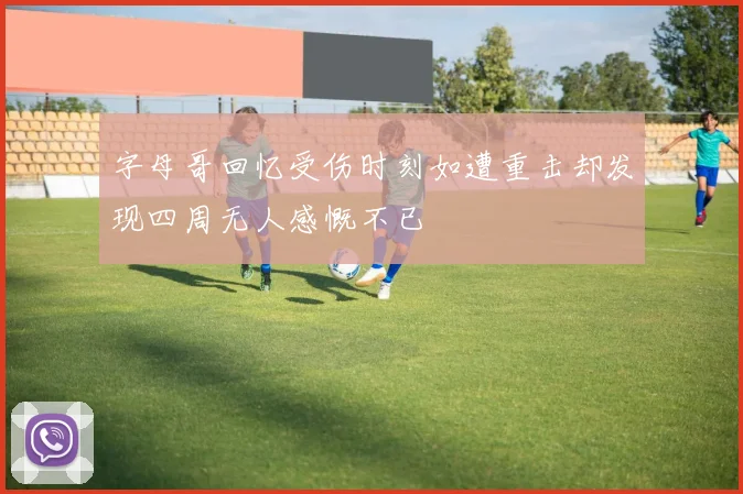 字母哥回忆受伤时刻如遭重击却发现四周无人感慨不已