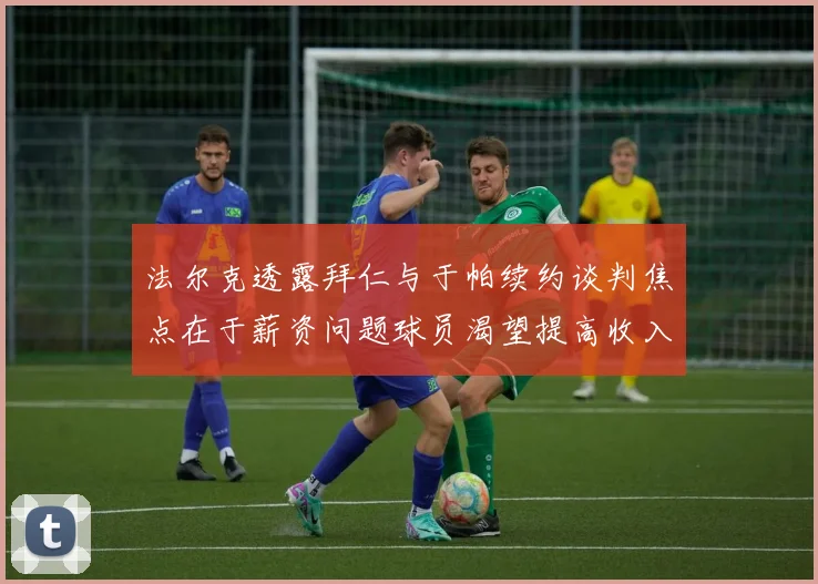 法尔克透露拜仁与于帕续约谈判焦点在于薪资问题球员渴望提高收入
