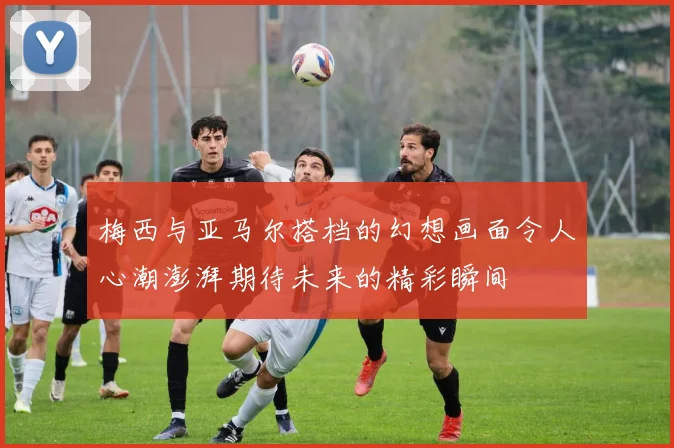 梅西与亚马尔搭档的幻想画面令人心潮澎湃期待未来的精彩瞬间