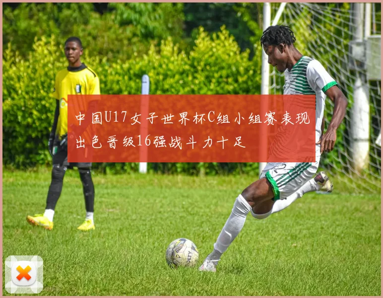 中国U17女子世界杯C组小组赛表现出色晋级16强战斗力十足