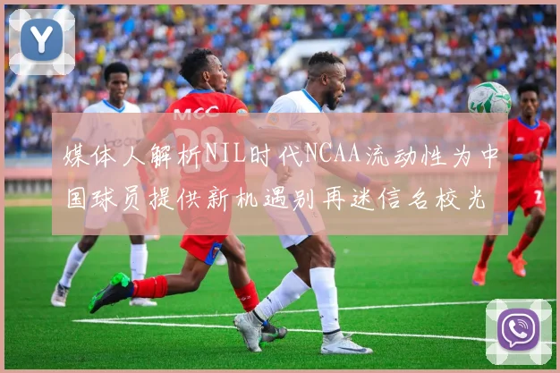 媒体人解析NIL时代NCAA流动性为中国球员提供新机遇别再迷信名校光环