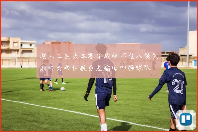 湖人三巨头本赛季战绩不佳八场失利均为两位数分差输给四强球队