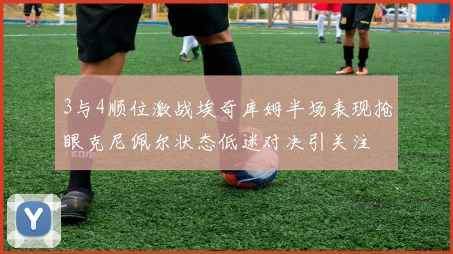 3与4顺位激战埃奇库姆半场表现抢眼克尼佩尔状态低迷对决引关注