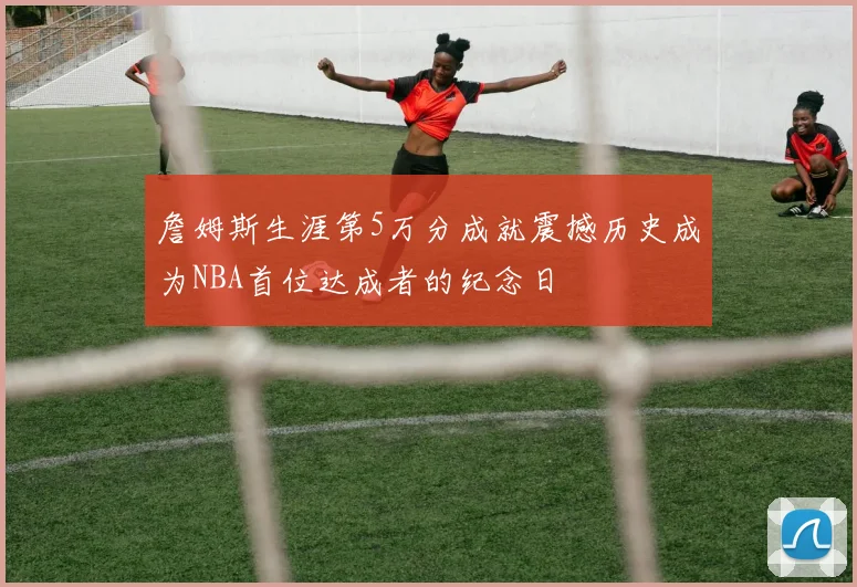 詹姆斯生涯第5万分成就震撼历史成为NBA首位达成者的纪念日
