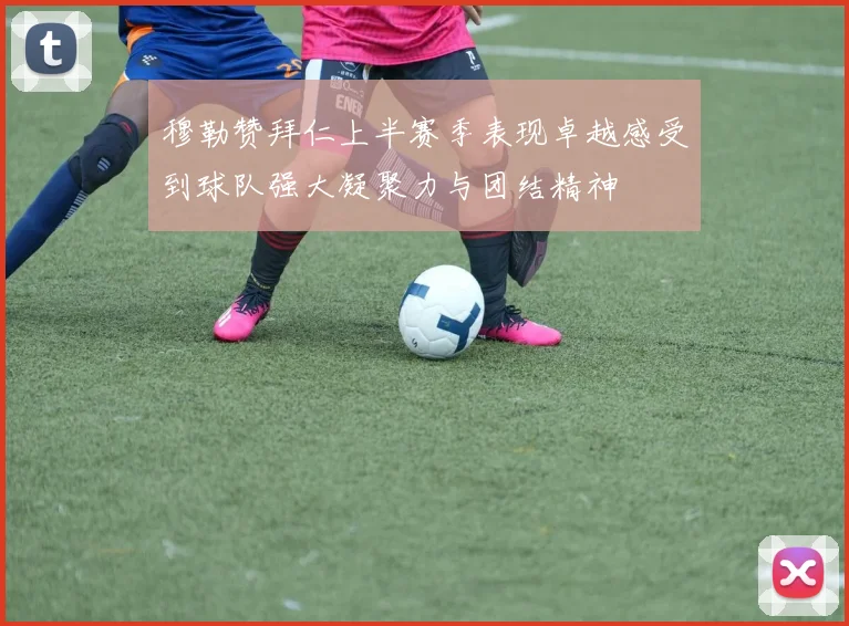 穆勒赞拜仁上半赛季表现卓越感受到球队强大凝聚力与团结精神