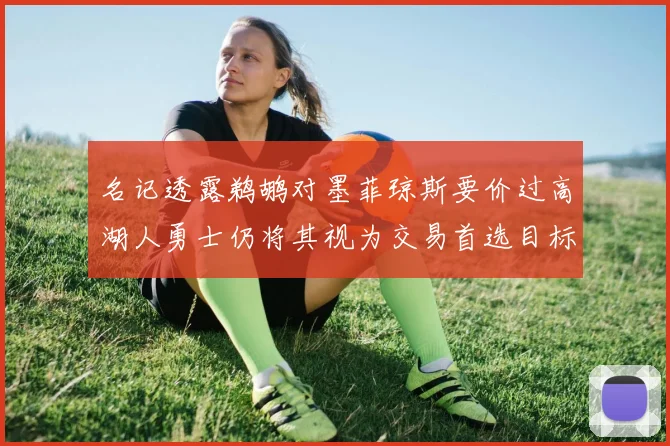 名记透露鹈鹕对墨菲琼斯要价过高湖人勇士仍将其视为交易首选目标