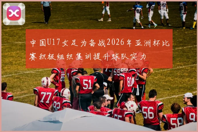 中国U17女足为备战2026年亚洲杯比赛积极组织集训提升球队实力