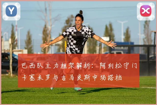 巴西队主力框架解析：阿利松守门卡塞米罗与吉马良斯中场搭档