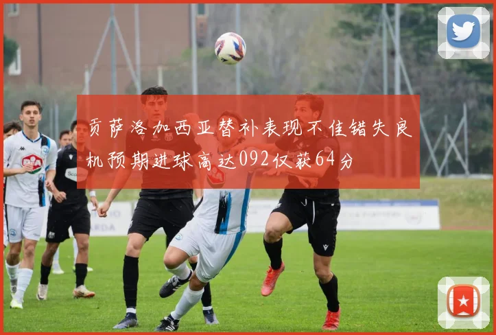 贡萨洛加西亚替补表现不佳错失良机预期进球高达092仅获64分