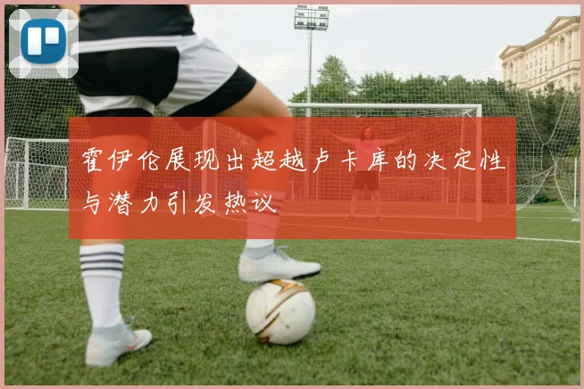 霍伊伦展现出超越卢卡库的决定性与潜力引发热议
