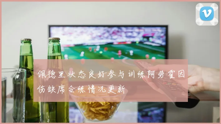 佩德里状态良好参与训练阿劳霍因伤缺席合练情况更新