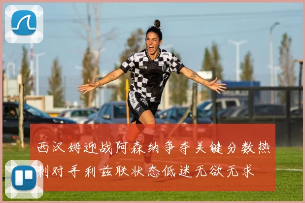 西汉姆迎战阿森纳争夺关键分数热刺对手利兹联状态低迷无欲无求