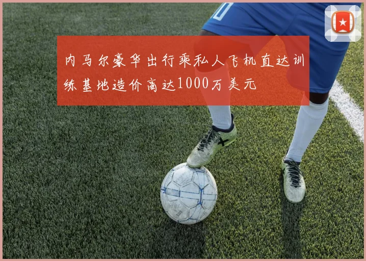 内马尔豪华出行乘私人飞机直达训练基地造价高达1000万美元