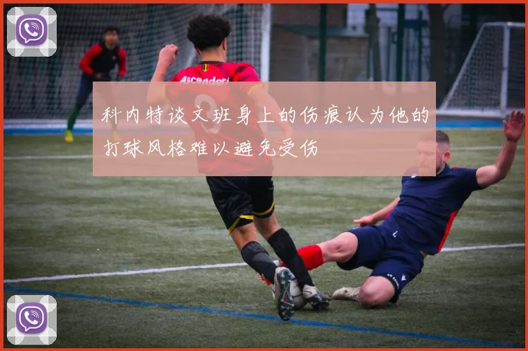 科内特谈文班身上的伤痕认为他的打球风格难以避免受伤