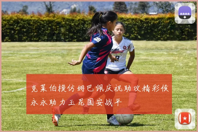 克莱伯模仿姆巴佩庆祝助攻精彩侯永永助力玉昆国安战平