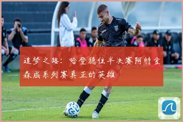 追梦之路：哈登稳住半决赛阿特金森成系列赛真正的英雄